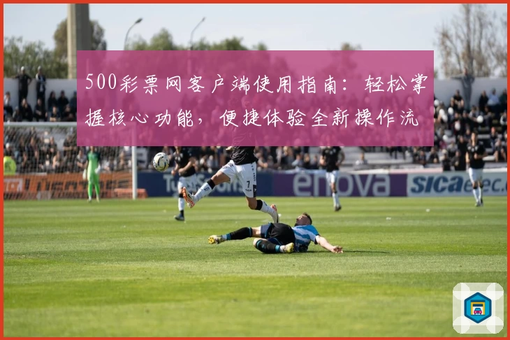 500彩票网客户端使用指南:轻松掌握核心功能,便捷体验全新操作流程