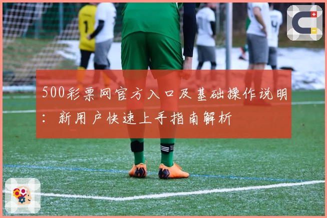500彩票网官方入口及基础操作说明：新用户快速上手指南解析