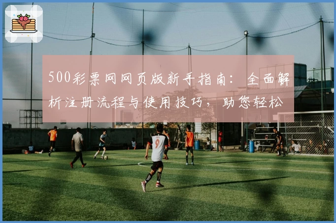 500彩票网网页版新手指南：全面解析注册流程与使用技巧，助您轻松上手掌握核心功能
