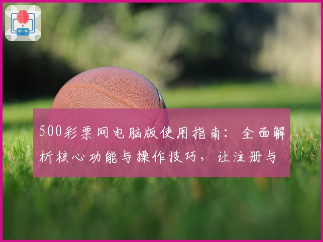 500彩票网电脑版使用指南：全面解析核心功能与操作技巧，让注册与日常使用更简单