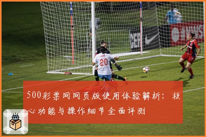 500彩票网网页版使用体验解析：核心功能与操作细节全面评测