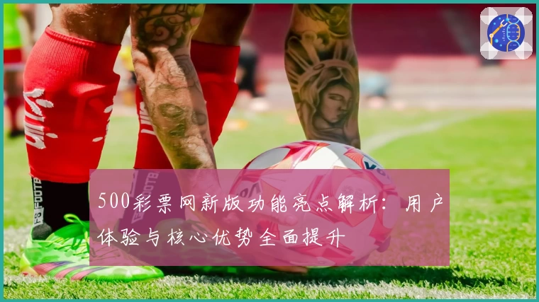 500彩票网新版功能亮点解析：用户体验与核心优势全面提升
