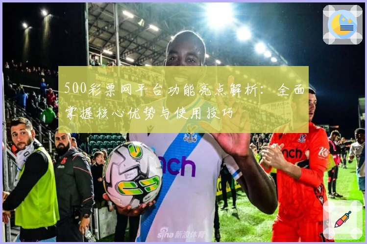 500彩票网平台功能亮点解析：全面掌握核心优势与使用技巧
